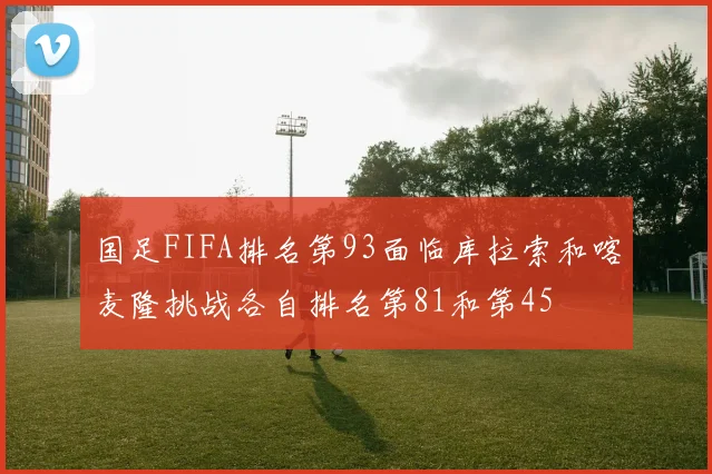 国足FIFA排名第93面临库拉索和喀麦隆挑战各自排名第81和第45
