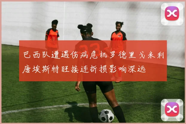 巴西队遭遇伤病危机罗德里戈米利唐埃斯特旺接连折损影响深远