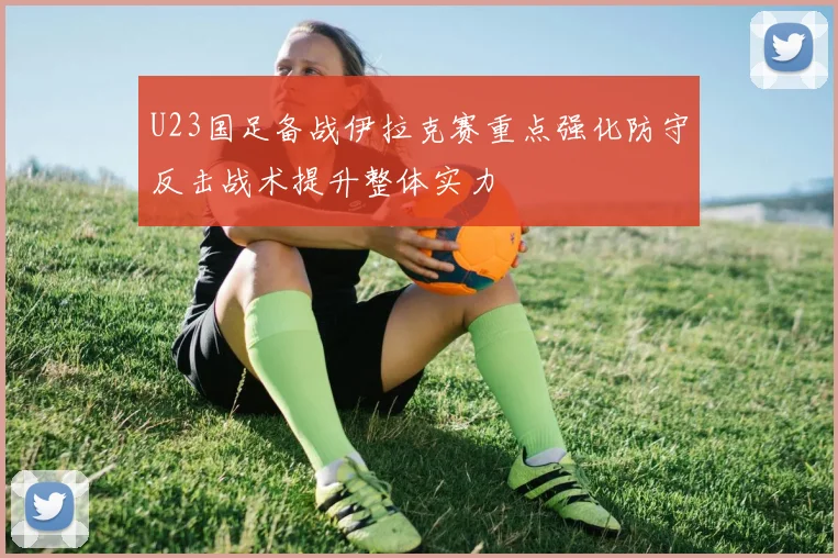 U23国足备战伊拉克赛重点强化防守反击战术提升整体实力