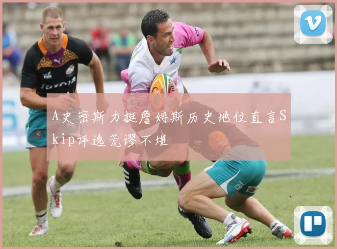A史密斯力挺詹姆斯历史地位直言Skip评选荒谬不堪