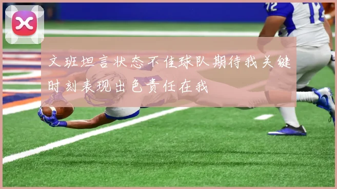 文班坦言状态不佳球队期待我关键时刻表现出色责任在我