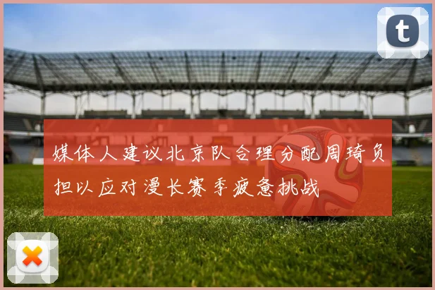 媒体人建议北京队合理分配周琦负担以应对漫长赛季疲惫挑战