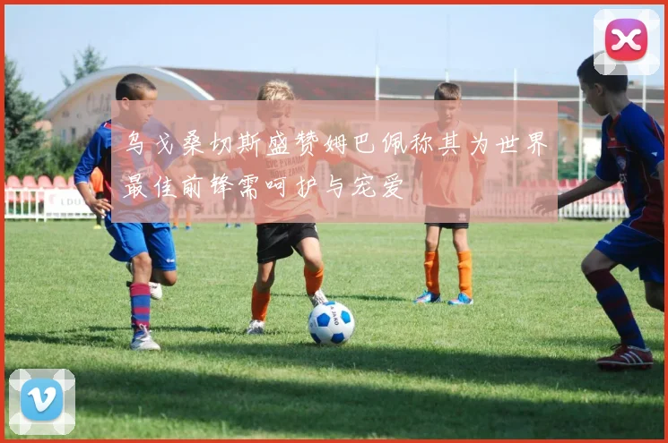 乌戈桑切斯盛赞姆巴佩称其为世界最佳前锋需呵护与宠爱