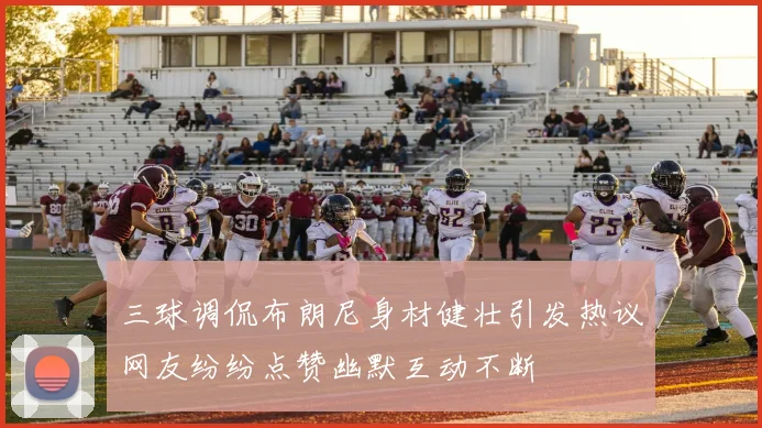 三球调侃布朗尼身材健壮引发热议网友纷纷点赞幽默互动不断
