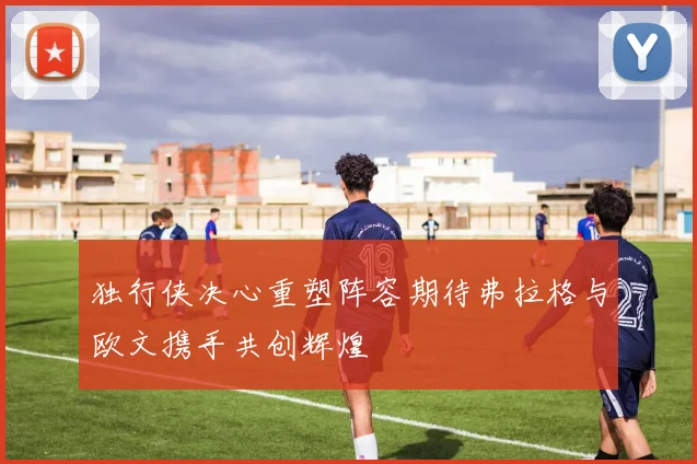 独行侠决心重塑阵容期待弗拉格与欧文携手共创辉煌