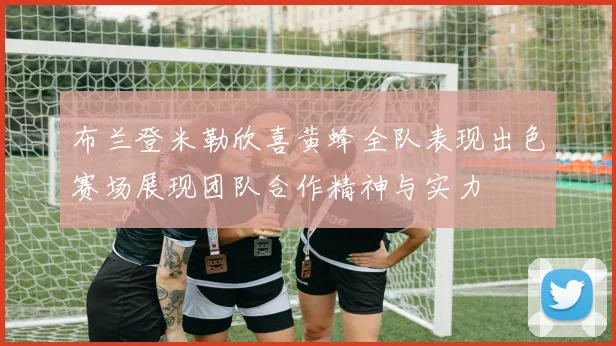 布兰登米勒欣喜黄蜂全队表现出色赛场展现团队合作精神与实力