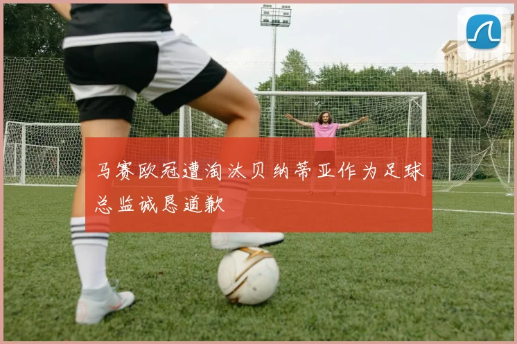 马赛欧冠遭淘汰贝纳蒂亚作为足球总监诚恳道歉